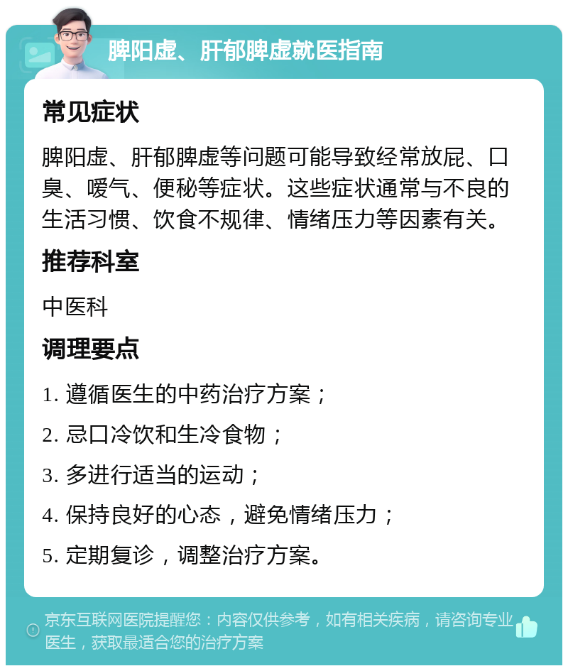 脾阳虚、肝郁脾虚就医指南 常见症状 脾阳虚、肝郁脾虚等问题可能导致经常放屁、口臭、嗳气、便秘等症状。这些症状通常与不良的生活习惯、饮食不规律、情绪压力等因素有关。 推荐科室 中医科 调理要点 1. 遵循医生的中药治疗方案； 2. 忌口冷饮和生冷食物； 3. 多进行适当的运动； 4. 保持良好的心态，避免情绪压力； 5. 定期复诊，调整治疗方案。