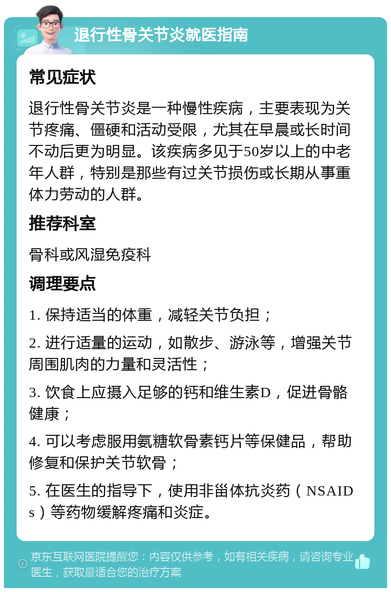 退行性骨关节炎就医指南 常见症状 退行性骨关节炎是一种慢性疾病，主要表现为关节疼痛、僵硬和活动受限，尤其在早晨或长时间不动后更为明显。该疾病多见于50岁以上的中老年人群，特别是那些有过关节损伤或长期从事重体力劳动的人群。 推荐科室 骨科或风湿免疫科 调理要点 1. 保持适当的体重，减轻关节负担； 2. 进行适量的运动，如散步、游泳等，增强关节周围肌肉的力量和灵活性； 3. 饮食上应摄入足够的钙和维生素D，促进骨骼健康； 4. 可以考虑服用氨糖软骨素钙片等保健品，帮助修复和保护关节软骨； 5. 在医生的指导下，使用非甾体抗炎药（NSAIDs）等药物缓解疼痛和炎症。