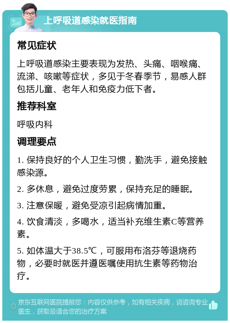 上呼吸道感染就医指南 常见症状 上呼吸道感染主要表现为发热、头痛、咽喉痛、流涕、咳嗽等症状，多见于冬春季节，易感人群包括儿童、老年人和免疫力低下者。 推荐科室 呼吸内科 调理要点 1. 保持良好的个人卫生习惯，勤洗手，避免接触感染源。 2. 多休息，避免过度劳累，保持充足的睡眠。 3. 注意保暖，避免受凉引起病情加重。 4. 饮食清淡，多喝水，适当补充维生素C等营养素。 5. 如体温大于38.5℃，可服用布洛芬等退烧药物，必要时就医并遵医嘱使用抗生素等药物治疗。