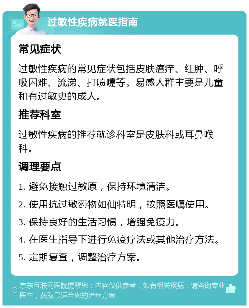 过敏性疾病就医指南 常见症状 过敏性疾病的常见症状包括皮肤瘙痒、红肿、呼吸困难、流涕、打喷嚏等。易感人群主要是儿童和有过敏史的成人。 推荐科室 过敏性疾病的推荐就诊科室是皮肤科或耳鼻喉科。 调理要点 1. 避免接触过敏原，保持环境清洁。 2. 使用抗过敏药物如仙特明，按照医嘱使用。 3. 保持良好的生活习惯，增强免疫力。 4. 在医生指导下进行免疫疗法或其他治疗方法。 5. 定期复查，调整治疗方案。