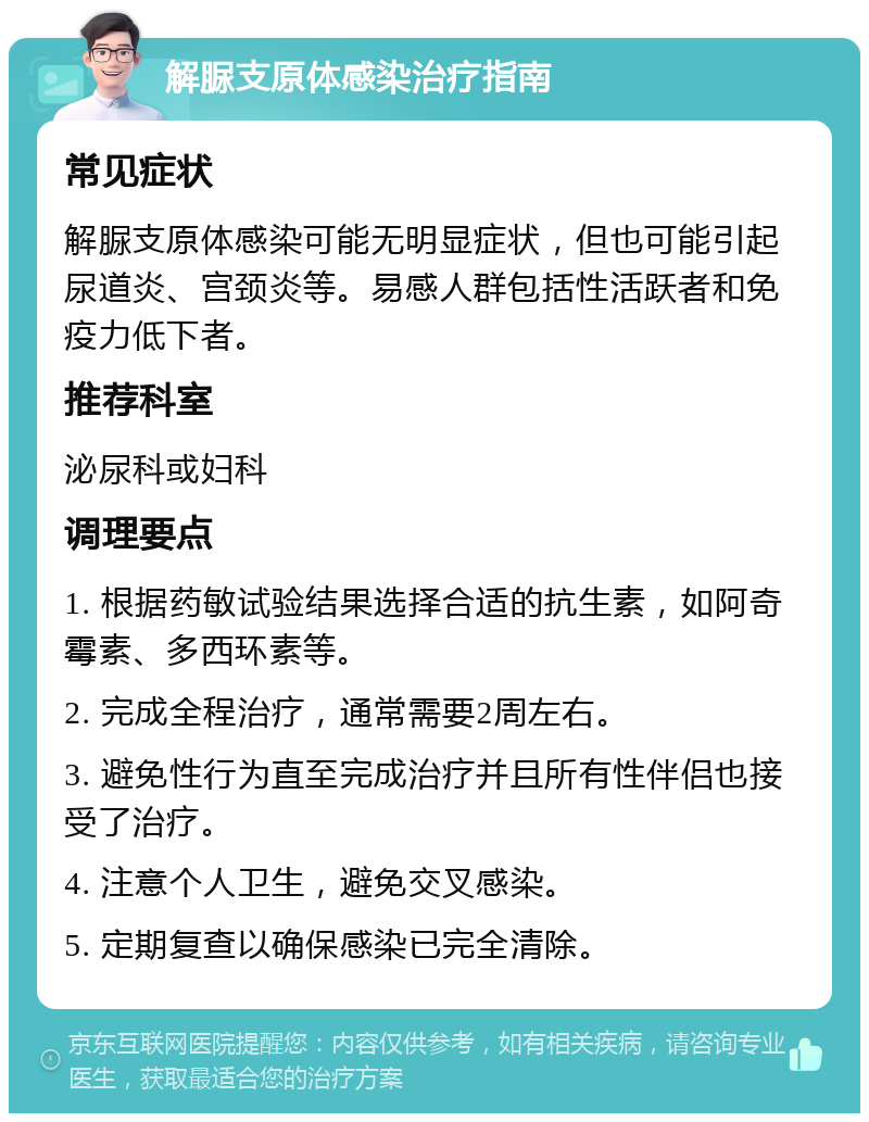 解脲支原体感染治疗指南 常见症状 解脲支原体感染可能无明显症状，但也可能引起尿道炎、宫颈炎等。易感人群包括性活跃者和免疫力低下者。 推荐科室 泌尿科或妇科 调理要点 1. 根据药敏试验结果选择合适的抗生素，如阿奇霉素、多西环素等。 2. 完成全程治疗，通常需要2周左右。 3. 避免性行为直至完成治疗并且所有性伴侣也接受了治疗。 4. 注意个人卫生，避免交叉感染。 5. 定期复查以确保感染已完全清除。