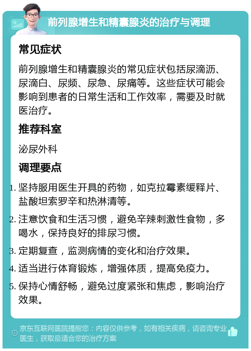 前列腺增生和精囊腺炎的治疗与调理 常见症状 前列腺增生和精囊腺炎的常见症状包括尿滴沥、尿滴白、尿频、尿急、尿痛等。这些症状可能会影响到患者的日常生活和工作效率，需要及时就医治疗。 推荐科室 泌尿外科 调理要点 坚持服用医生开具的药物，如克拉霉素缓释片、盐酸坦索罗辛和热淋清等。 注意饮食和生活习惯，避免辛辣刺激性食物，多喝水，保持良好的排尿习惯。 定期复查，监测病情的变化和治疗效果。 适当进行体育锻炼，增强体质，提高免疫力。 保持心情舒畅，避免过度紧张和焦虑，影响治疗效果。