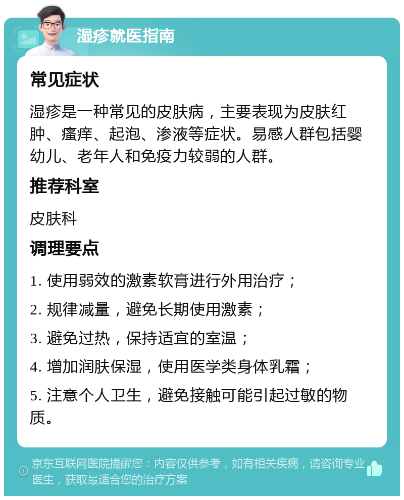 湿疹就医指南 常见症状 湿疹是一种常见的皮肤病，主要表现为皮肤红肿、瘙痒、起泡、渗液等症状。易感人群包括婴幼儿、老年人和免疫力较弱的人群。 推荐科室 皮肤科 调理要点 1. 使用弱效的激素软膏进行外用治疗； 2. 规律减量，避免长期使用激素； 3. 避免过热，保持适宜的室温； 4. 增加润肤保湿，使用医学类身体乳霜； 5. 注意个人卫生，避免接触可能引起过敏的物质。