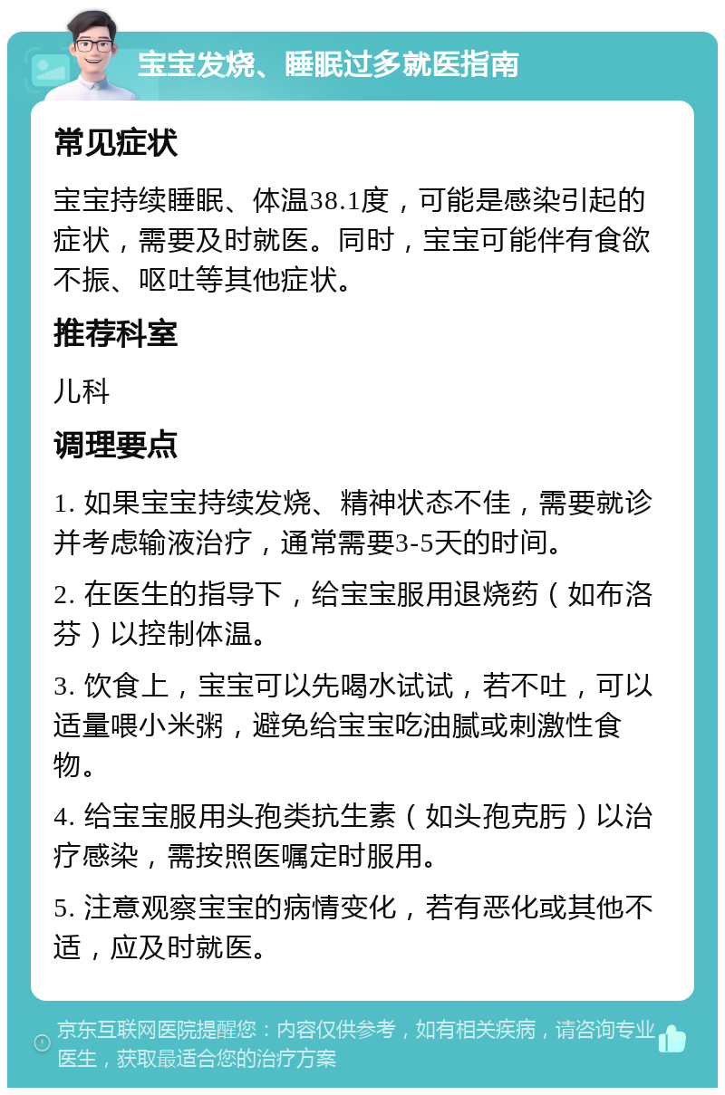 宝宝发烧、睡眠过多就医指南 常见症状 宝宝持续睡眠、体温38.1度，可能是感染引起的症状，需要及时就医。同时，宝宝可能伴有食欲不振、呕吐等其他症状。 推荐科室 儿科 调理要点 1. 如果宝宝持续发烧、精神状态不佳，需要就诊并考虑输液治疗，通常需要3-5天的时间。 2. 在医生的指导下，给宝宝服用退烧药（如布洛芬）以控制体温。 3. 饮食上，宝宝可以先喝水试试，若不吐，可以适量喂小米粥，避免给宝宝吃油腻或刺激性食物。 4. 给宝宝服用头孢类抗生素（如头孢克肟）以治疗感染，需按照医嘱定时服用。 5. 注意观察宝宝的病情变化，若有恶化或其他不适，应及时就医。