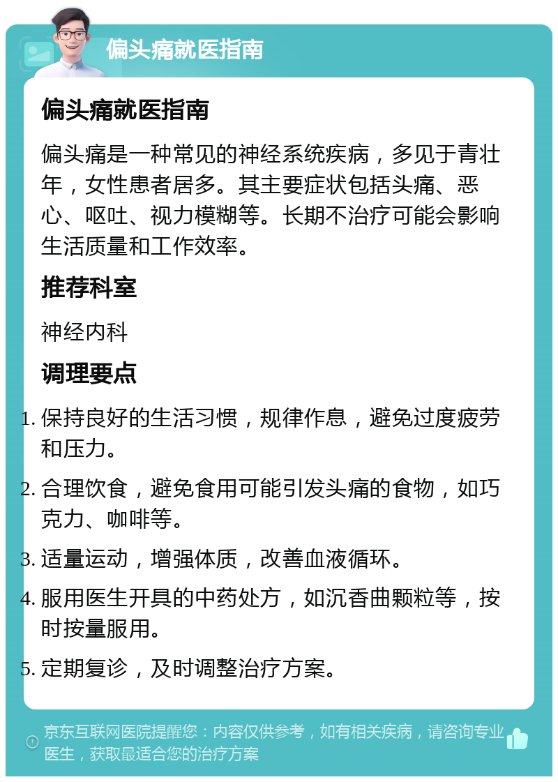 偏头痛就医指南 偏头痛就医指南 偏头痛是一种常见的神经系统疾病，多见于青壮年，女性患者居多。其主要症状包括头痛、恶心、呕吐、视力模糊等。长期不治疗可能会影响生活质量和工作效率。 推荐科室 神经内科 调理要点 保持良好的生活习惯，规律作息，避免过度疲劳和压力。 合理饮食，避免食用可能引发头痛的食物，如巧克力、咖啡等。 适量运动，增强体质，改善血液循环。 服用医生开具的中药处方，如沉香曲颗粒等，按时按量服用。 定期复诊，及时调整治疗方案。