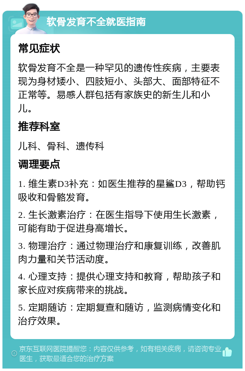 软骨发育不全就医指南 常见症状 软骨发育不全是一种罕见的遗传性疾病，主要表现为身材矮小、四肢短小、头部大、面部特征不正常等。易感人群包括有家族史的新生儿和小儿。 推荐科室 儿科、骨科、遗传科 调理要点 1. 维生素D3补充：如医生推荐的星鲨D3，帮助钙吸收和骨骼发育。 2. 生长激素治疗：在医生指导下使用生长激素，可能有助于促进身高增长。 3. 物理治疗：通过物理治疗和康复训练，改善肌肉力量和关节活动度。 4. 心理支持：提供心理支持和教育，帮助孩子和家长应对疾病带来的挑战。 5. 定期随访：定期复查和随访，监测病情变化和治疗效果。