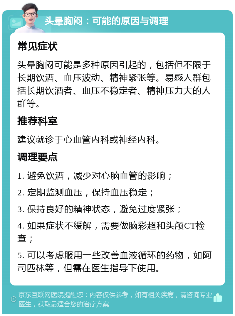 头晕胸闷：可能的原因与调理 常见症状 头晕胸闷可能是多种原因引起的，包括但不限于长期饮酒、血压波动、精神紧张等。易感人群包括长期饮酒者、血压不稳定者、精神压力大的人群等。 推荐科室 建议就诊于心血管内科或神经内科。 调理要点 1. 避免饮酒，减少对心脑血管的影响； 2. 定期监测血压，保持血压稳定； 3. 保持良好的精神状态，避免过度紧张； 4. 如果症状不缓解，需要做脑彩超和头颅CT检查； 5. 可以考虑服用一些改善血液循环的药物，如阿司匹林等，但需在医生指导下使用。