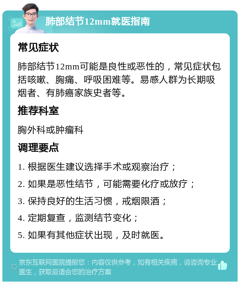 肺部结节12mm就医指南 常见症状 肺部结节12mm可能是良性或恶性的，常见症状包括咳嗽、胸痛、呼吸困难等。易感人群为长期吸烟者、有肺癌家族史者等。 推荐科室 胸外科或肿瘤科 调理要点 1. 根据医生建议选择手术或观察治疗； 2. 如果是恶性结节，可能需要化疗或放疗； 3. 保持良好的生活习惯，戒烟限酒； 4. 定期复查，监测结节变化； 5. 如果有其他症状出现，及时就医。