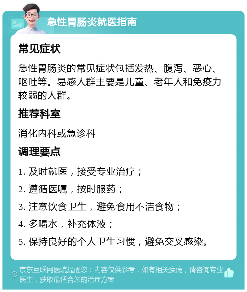 急性胃肠炎就医指南 常见症状 急性胃肠炎的常见症状包括发热、腹泻、恶心、呕吐等。易感人群主要是儿童、老年人和免疫力较弱的人群。 推荐科室 消化内科或急诊科 调理要点 1. 及时就医，接受专业治疗； 2. 遵循医嘱，按时服药； 3. 注意饮食卫生，避免食用不洁食物； 4. 多喝水，补充体液； 5. 保持良好的个人卫生习惯，避免交叉感染。