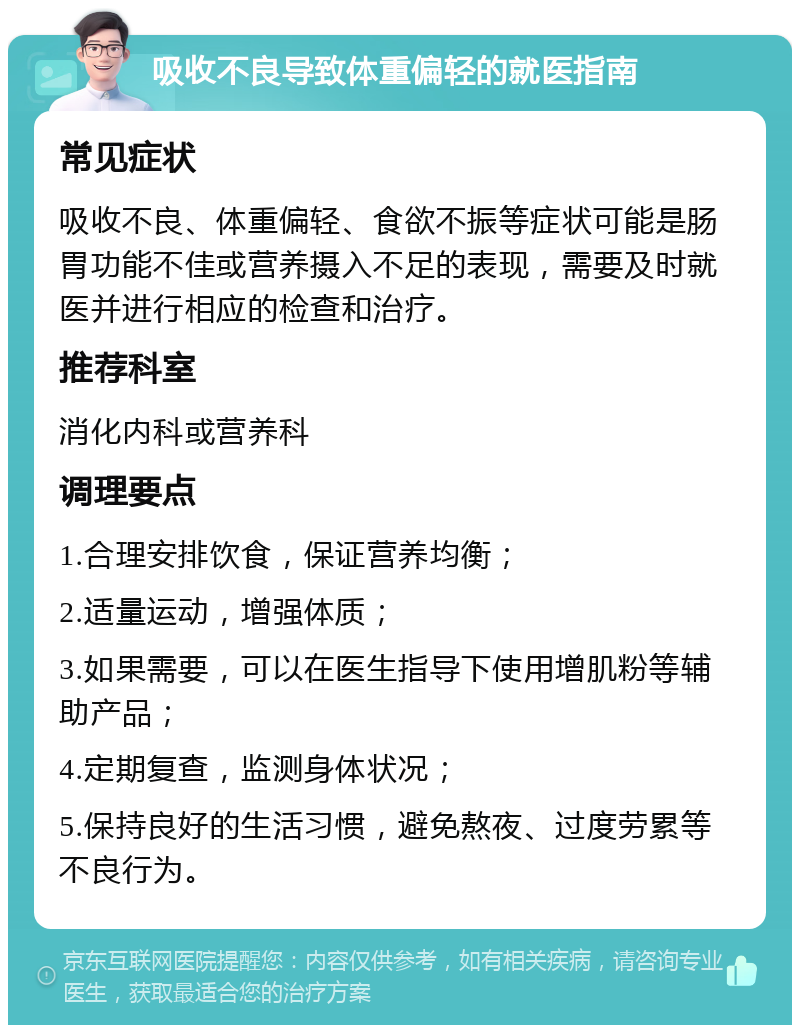 吸收不良导致体重偏轻的就医指南 常见症状 吸收不良、体重偏轻、食欲不振等症状可能是肠胃功能不佳或营养摄入不足的表现，需要及时就医并进行相应的检查和治疗。 推荐科室 消化内科或营养科 调理要点 1.合理安排饮食，保证营养均衡； 2.适量运动，增强体质； 3.如果需要，可以在医生指导下使用增肌粉等辅助产品； 4.定期复查，监测身体状况； 5.保持良好的生活习惯，避免熬夜、过度劳累等不良行为。