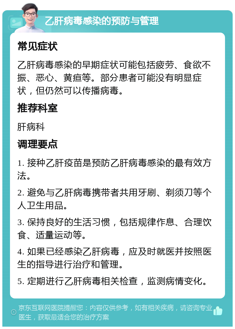 乙肝病毒感染的预防与管理 常见症状 乙肝病毒感染的早期症状可能包括疲劳、食欲不振、恶心、黄疸等。部分患者可能没有明显症状，但仍然可以传播病毒。 推荐科室 肝病科 调理要点 1. 接种乙肝疫苗是预防乙肝病毒感染的最有效方法。 2. 避免与乙肝病毒携带者共用牙刷、剃须刀等个人卫生用品。 3. 保持良好的生活习惯，包括规律作息、合理饮食、适量运动等。 4. 如果已经感染乙肝病毒，应及时就医并按照医生的指导进行治疗和管理。 5. 定期进行乙肝病毒相关检查，监测病情变化。