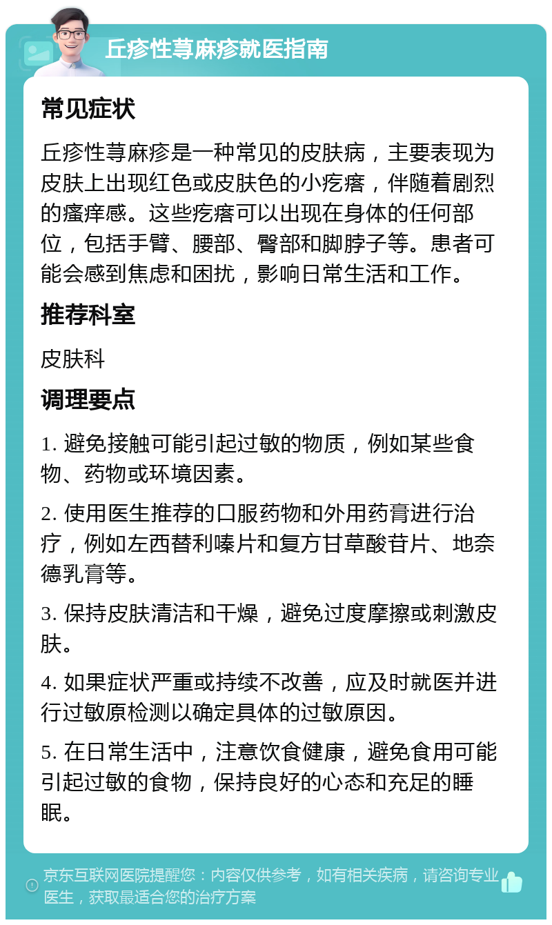 丘疹性荨麻疹就医指南 常见症状 丘疹性荨麻疹是一种常见的皮肤病，主要表现为皮肤上出现红色或皮肤色的小疙瘩，伴随着剧烈的瘙痒感。这些疙瘩可以出现在身体的任何部位，包括手臂、腰部、臀部和脚脖子等。患者可能会感到焦虑和困扰，影响日常生活和工作。 推荐科室 皮肤科 调理要点 1. 避免接触可能引起过敏的物质，例如某些食物、药物或环境因素。 2. 使用医生推荐的口服药物和外用药膏进行治疗，例如左西替利嗪片和复方甘草酸苷片、地奈德乳膏等。 3. 保持皮肤清洁和干燥，避免过度摩擦或刺激皮肤。 4. 如果症状严重或持续不改善，应及时就医并进行过敏原检测以确定具体的过敏原因。 5. 在日常生活中，注意饮食健康，避免食用可能引起过敏的食物，保持良好的心态和充足的睡眠。