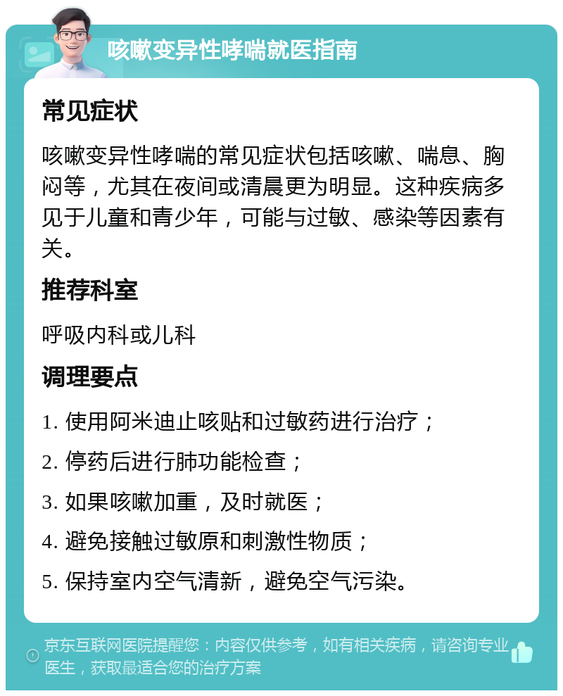 咳嗽变异性哮喘就医指南 常见症状 咳嗽变异性哮喘的常见症状包括咳嗽、喘息、胸闷等，尤其在夜间或清晨更为明显。这种疾病多见于儿童和青少年，可能与过敏、感染等因素有关。 推荐科室 呼吸内科或儿科 调理要点 1. 使用阿米迪止咳贴和过敏药进行治疗； 2. 停药后进行肺功能检查； 3. 如果咳嗽加重，及时就医； 4. 避免接触过敏原和刺激性物质； 5. 保持室内空气清新，避免空气污染。