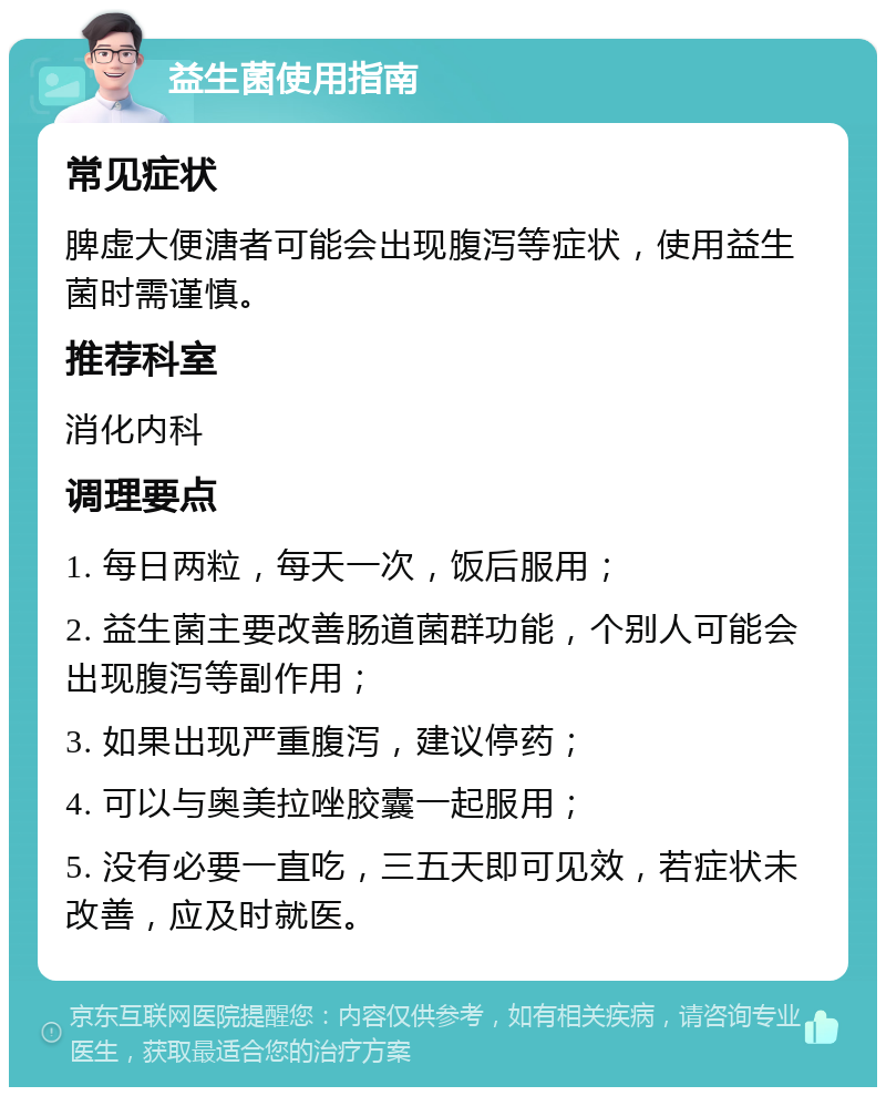 益生菌使用指南 常见症状 脾虚大便溏者可能会出现腹泻等症状，使用益生菌时需谨慎。 推荐科室 消化内科 调理要点 1. 每日两粒，每天一次，饭后服用； 2. 益生菌主要改善肠道菌群功能，个别人可能会出现腹泻等副作用； 3. 如果出现严重腹泻，建议停药； 4. 可以与奥美拉唑胶囊一起服用； 5. 没有必要一直吃，三五天即可见效，若症状未改善，应及时就医。