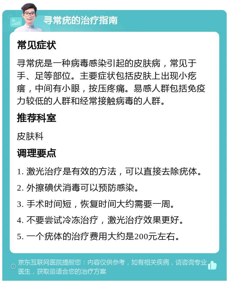 寻常疣的治疗指南 常见症状 寻常疣是一种病毒感染引起的皮肤病，常见于手、足等部位。主要症状包括皮肤上出现小疙瘩，中间有小眼，按压疼痛。易感人群包括免疫力较低的人群和经常接触病毒的人群。 推荐科室 皮肤科 调理要点 1. 激光治疗是有效的方法，可以直接去除疣体。 2. 外擦碘伏消毒可以预防感染。 3. 手术时间短，恢复时间大约需要一周。 4. 不要尝试冷冻治疗，激光治疗效果更好。 5. 一个疣体的治疗费用大约是200元左右。