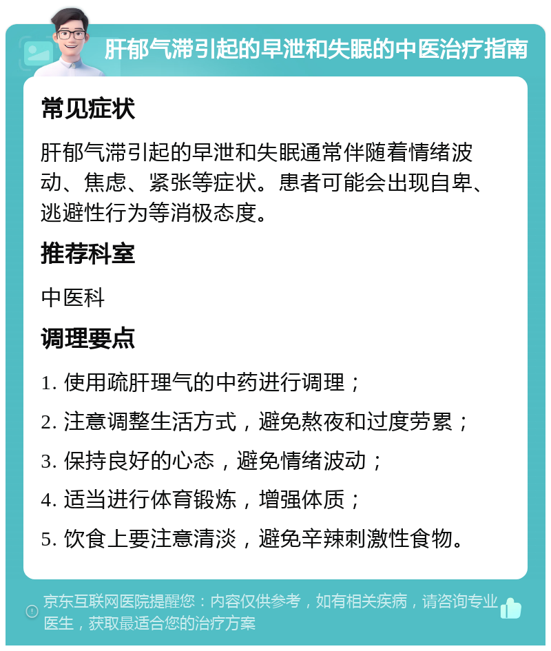 肝郁气滞引起的早泄和失眠的中医治疗指南 常见症状 肝郁气滞引起的早泄和失眠通常伴随着情绪波动、焦虑、紧张等症状。患者可能会出现自卑、逃避性行为等消极态度。 推荐科室 中医科 调理要点 1. 使用疏肝理气的中药进行调理； 2. 注意调整生活方式，避免熬夜和过度劳累； 3. 保持良好的心态，避免情绪波动； 4. 适当进行体育锻炼，增强体质； 5. 饮食上要注意清淡，避免辛辣刺激性食物。