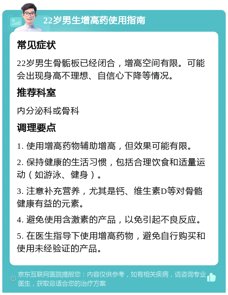 22岁男生增高药使用指南 常见症状 22岁男生骨骺板已经闭合，增高空间有限。可能会出现身高不理想、自信心下降等情况。 推荐科室 内分泌科或骨科 调理要点 1. 使用增高药物辅助增高，但效果可能有限。 2. 保持健康的生活习惯，包括合理饮食和适量运动（如游泳、健身）。 3. 注意补充营养，尤其是钙、维生素D等对骨骼健康有益的元素。 4. 避免使用含激素的产品，以免引起不良反应。 5. 在医生指导下使用增高药物，避免自行购买和使用未经验证的产品。