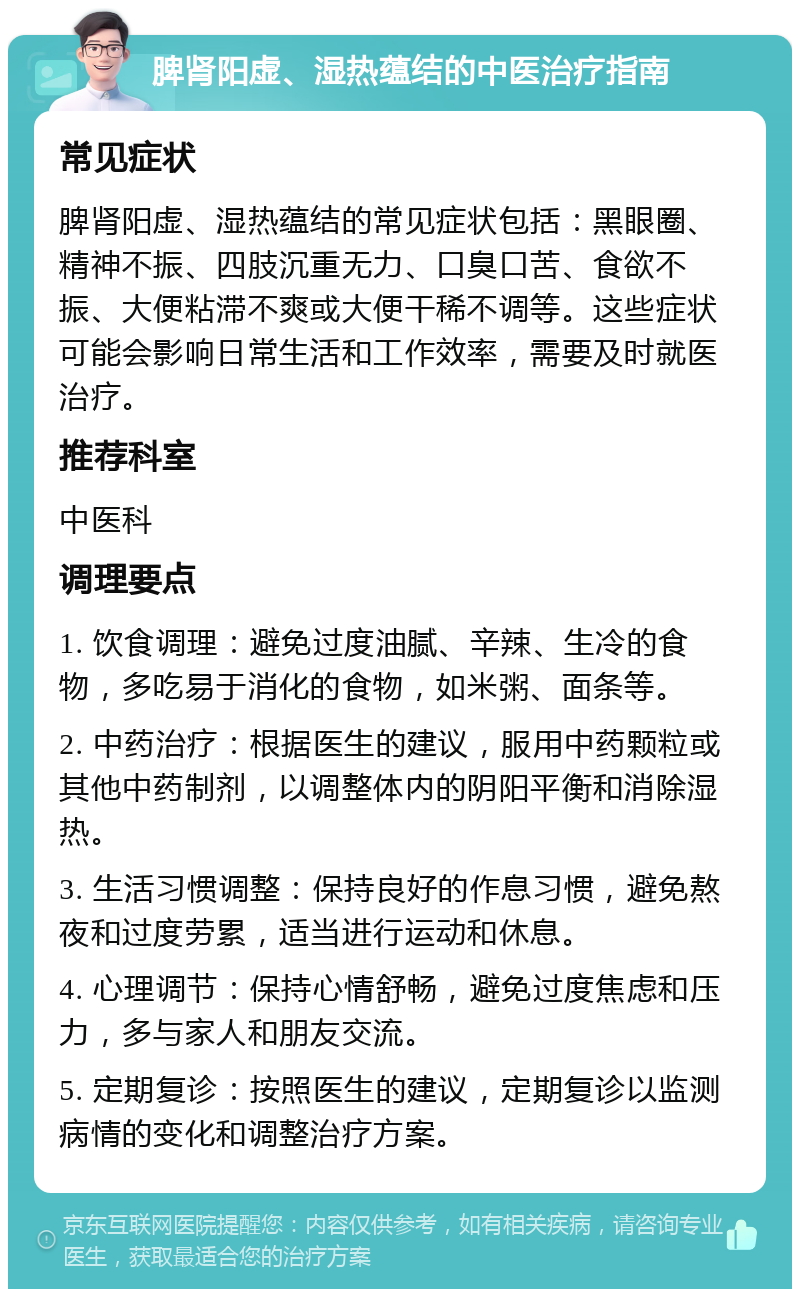 脾肾阳虚、湿热蕴结的中医治疗指南 常见症状 脾肾阳虚、湿热蕴结的常见症状包括：黑眼圈、精神不振、四肢沉重无力、口臭口苦、食欲不振、大便粘滞不爽或大便干稀不调等。这些症状可能会影响日常生活和工作效率，需要及时就医治疗。 推荐科室 中医科 调理要点 1. 饮食调理：避免过度油腻、辛辣、生冷的食物，多吃易于消化的食物，如米粥、面条等。 2. 中药治疗：根据医生的建议，服用中药颗粒或其他中药制剂，以调整体内的阴阳平衡和消除湿热。 3. 生活习惯调整：保持良好的作息习惯，避免熬夜和过度劳累，适当进行运动和休息。 4. 心理调节：保持心情舒畅，避免过度焦虑和压力，多与家人和朋友交流。 5. 定期复诊：按照医生的建议，定期复诊以监测病情的变化和调整治疗方案。