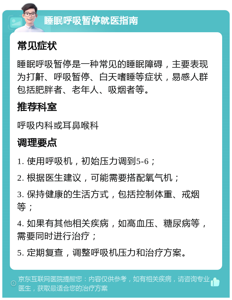 睡眠呼吸暂停就医指南 常见症状 睡眠呼吸暂停是一种常见的睡眠障碍，主要表现为打鼾、呼吸暂停、白天嗜睡等症状，易感人群包括肥胖者、老年人、吸烟者等。 推荐科室 呼吸内科或耳鼻喉科 调理要点 1. 使用呼吸机，初始压力调到5-6； 2. 根据医生建议，可能需要搭配氧气机； 3. 保持健康的生活方式，包括控制体重、戒烟等； 4. 如果有其他相关疾病，如高血压、糖尿病等，需要同时进行治疗； 5. 定期复查，调整呼吸机压力和治疗方案。