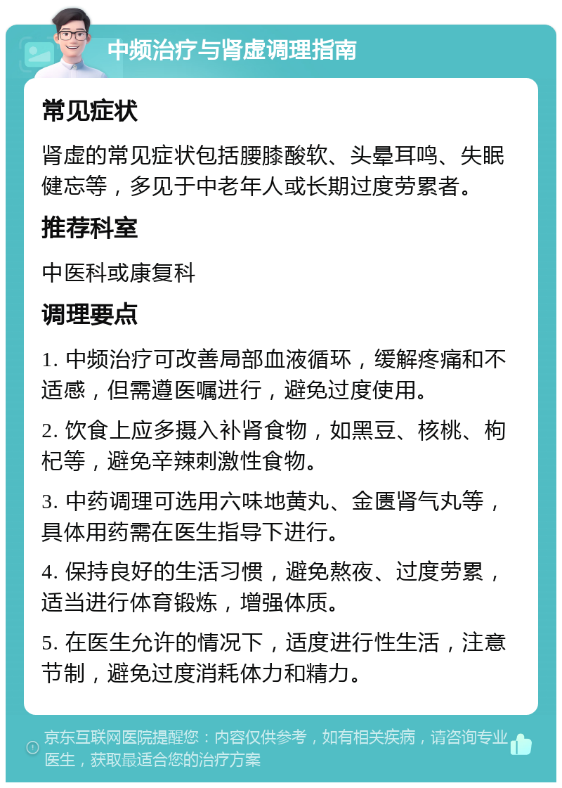 中频治疗与肾虚调理指南 常见症状 肾虚的常见症状包括腰膝酸软、头晕耳鸣、失眠健忘等，多见于中老年人或长期过度劳累者。 推荐科室 中医科或康复科 调理要点 1. 中频治疗可改善局部血液循环，缓解疼痛和不适感，但需遵医嘱进行，避免过度使用。 2. 饮食上应多摄入补肾食物，如黑豆、核桃、枸杞等，避免辛辣刺激性食物。 3. 中药调理可选用六味地黄丸、金匮肾气丸等，具体用药需在医生指导下进行。 4. 保持良好的生活习惯，避免熬夜、过度劳累，适当进行体育锻炼，增强体质。 5. 在医生允许的情况下，适度进行性生活，注意节制，避免过度消耗体力和精力。