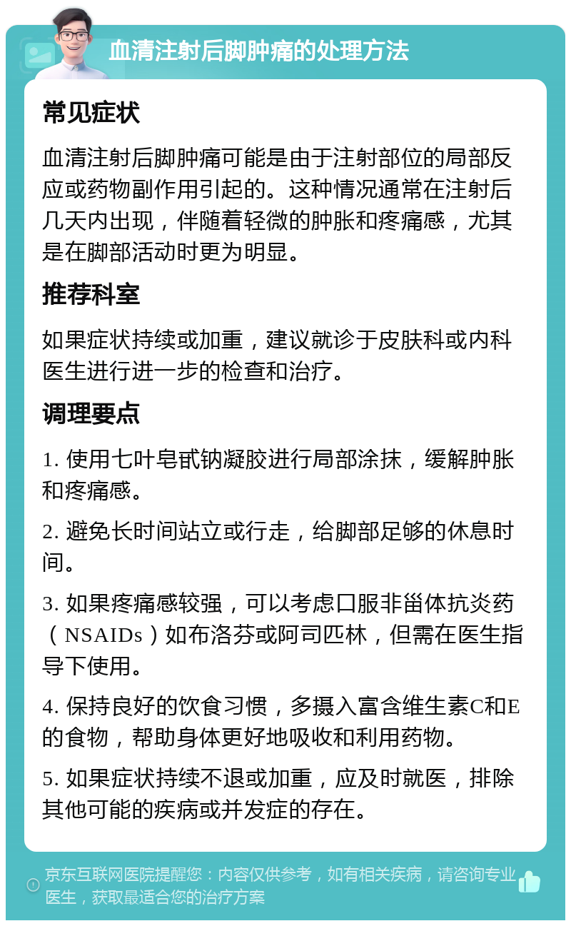 血清注射后脚肿痛的处理方法 常见症状 血清注射后脚肿痛可能是由于注射部位的局部反应或药物副作用引起的。这种情况通常在注射后几天内出现，伴随着轻微的肿胀和疼痛感，尤其是在脚部活动时更为明显。 推荐科室 如果症状持续或加重，建议就诊于皮肤科或内科医生进行进一步的检查和治疗。 调理要点 1. 使用七叶皂甙钠凝胶进行局部涂抹，缓解肿胀和疼痛感。 2. 避免长时间站立或行走，给脚部足够的休息时间。 3. 如果疼痛感较强，可以考虑口服非甾体抗炎药（NSAIDs）如布洛芬或阿司匹林，但需在医生指导下使用。 4. 保持良好的饮食习惯，多摄入富含维生素C和E的食物，帮助身体更好地吸收和利用药物。 5. 如果症状持续不退或加重，应及时就医，排除其他可能的疾病或并发症的存在。