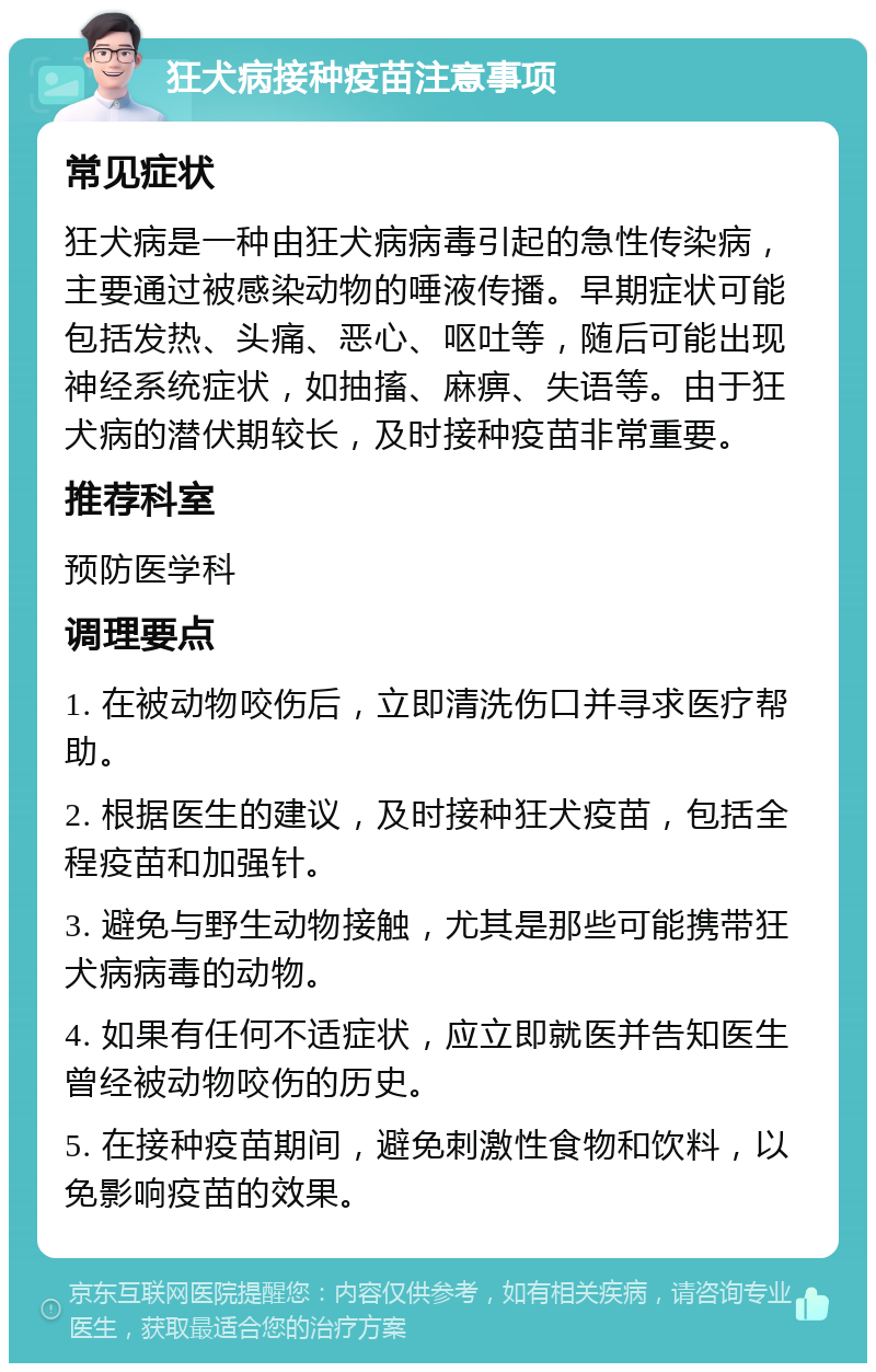 狂犬病接种疫苗注意事项 常见症状 狂犬病是一种由狂犬病病毒引起的急性传染病，主要通过被感染动物的唾液传播。早期症状可能包括发热、头痛、恶心、呕吐等，随后可能出现神经系统症状，如抽搐、麻痹、失语等。由于狂犬病的潜伏期较长，及时接种疫苗非常重要。 推荐科室 预防医学科 调理要点 1. 在被动物咬伤后，立即清洗伤口并寻求医疗帮助。 2. 根据医生的建议，及时接种狂犬疫苗，包括全程疫苗和加强针。 3. 避免与野生动物接触，尤其是那些可能携带狂犬病病毒的动物。 4. 如果有任何不适症状，应立即就医并告知医生曾经被动物咬伤的历史。 5. 在接种疫苗期间，避免刺激性食物和饮料，以免影响疫苗的效果。