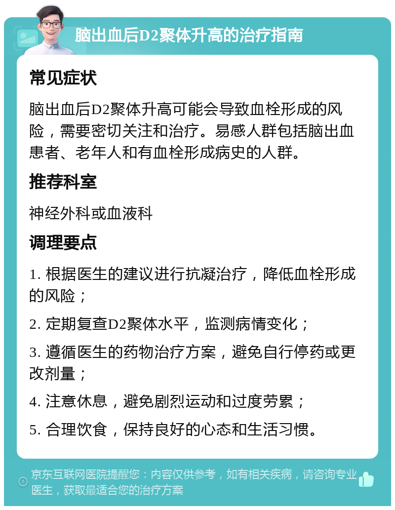 脑出血后D2聚体升高的治疗指南 常见症状 脑出血后D2聚体升高可能会导致血栓形成的风险，需要密切关注和治疗。易感人群包括脑出血患者、老年人和有血栓形成病史的人群。 推荐科室 神经外科或血液科 调理要点 1. 根据医生的建议进行抗凝治疗，降低血栓形成的风险； 2. 定期复查D2聚体水平，监测病情变化； 3. 遵循医生的药物治疗方案，避免自行停药或更改剂量； 4. 注意休息，避免剧烈运动和过度劳累； 5. 合理饮食，保持良好的心态和生活习惯。