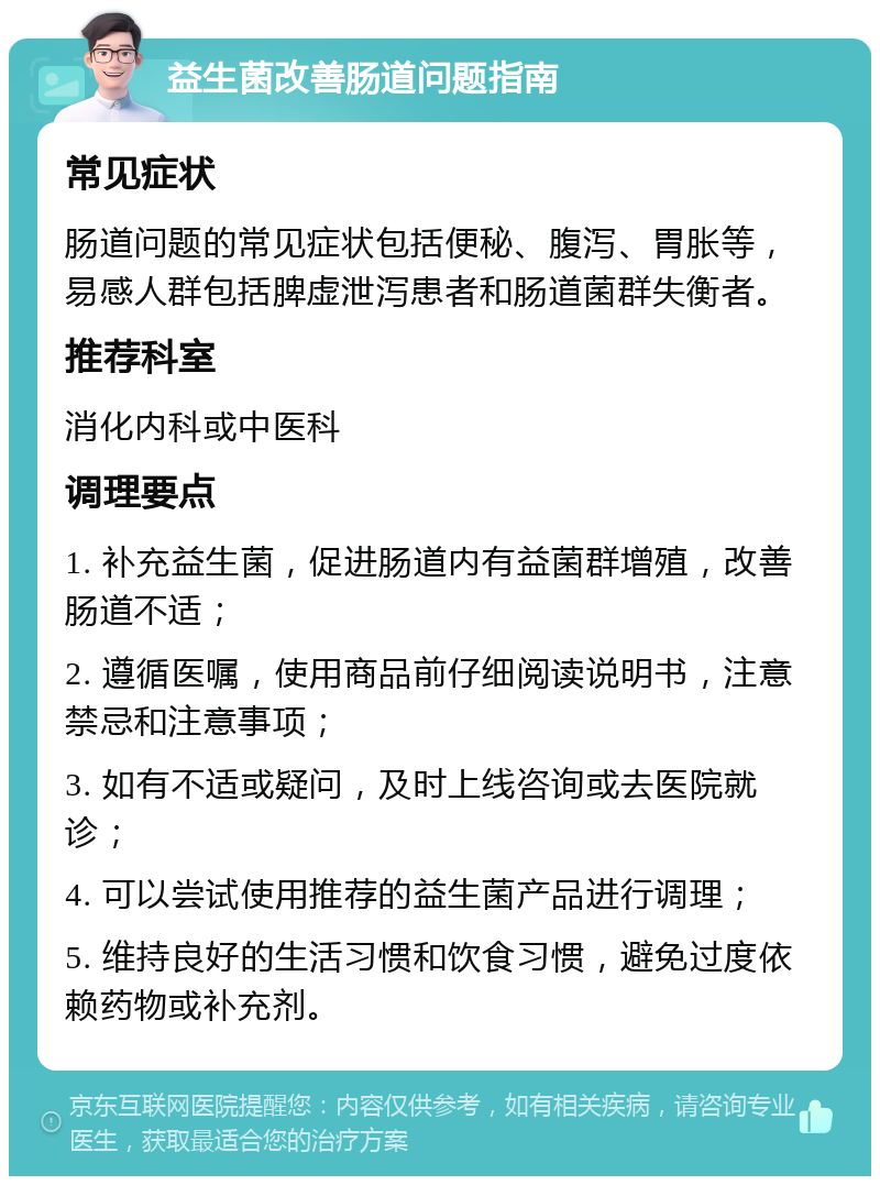 益生菌改善肠道问题指南 常见症状 肠道问题的常见症状包括便秘、腹泻、胃胀等，易感人群包括脾虚泄泻患者和肠道菌群失衡者。 推荐科室 消化内科或中医科 调理要点 1. 补充益生菌，促进肠道内有益菌群增殖，改善肠道不适； 2. 遵循医嘱，使用商品前仔细阅读说明书，注意禁忌和注意事项； 3. 如有不适或疑问，及时上线咨询或去医院就诊； 4. 可以尝试使用推荐的益生菌产品进行调理； 5. 维持良好的生活习惯和饮食习惯，避免过度依赖药物或补充剂。