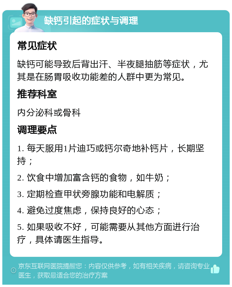 缺钙引起的症状与调理 常见症状 缺钙可能导致后背出汗、半夜腿抽筋等症状，尤其是在肠胃吸收功能差的人群中更为常见。 推荐科室 内分泌科或骨科 调理要点 1. 每天服用1片迪巧或钙尔奇地补钙片，长期坚持； 2. 饮食中增加富含钙的食物，如牛奶； 3. 定期检查甲状旁腺功能和电解质； 4. 避免过度焦虑，保持良好的心态； 5. 如果吸收不好，可能需要从其他方面进行治疗，具体请医生指导。