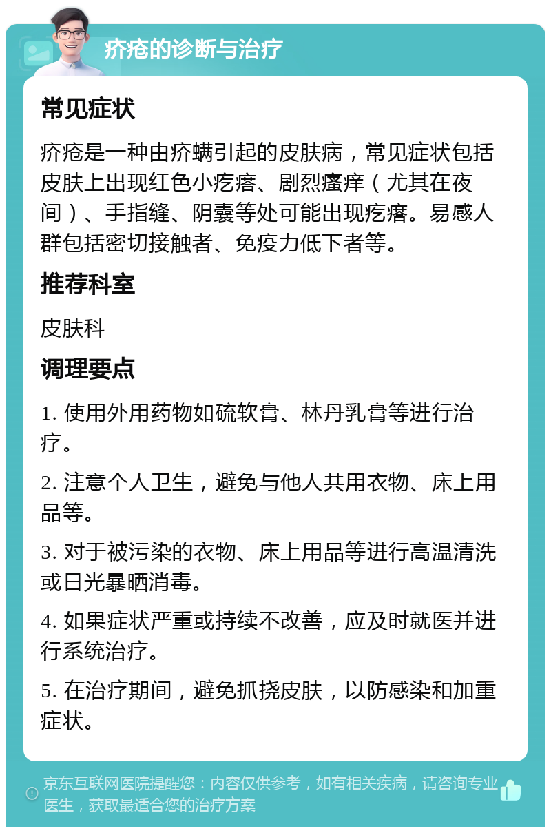 疥疮的诊断与治疗 常见症状 疥疮是一种由疥螨引起的皮肤病，常见症状包括皮肤上出现红色小疙瘩、剧烈瘙痒（尤其在夜间）、手指缝、阴囊等处可能出现疙瘩。易感人群包括密切接触者、免疫力低下者等。 推荐科室 皮肤科 调理要点 1. 使用外用药物如硫软膏、林丹乳膏等进行治疗。 2. 注意个人卫生，避免与他人共用衣物、床上用品等。 3. 对于被污染的衣物、床上用品等进行高温清洗或日光暴晒消毒。 4. 如果症状严重或持续不改善，应及时就医并进行系统治疗。 5. 在治疗期间，避免抓挠皮肤，以防感染和加重症状。