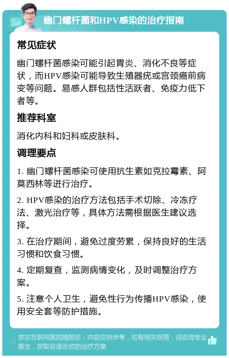 幽门螺杆菌和HPV感染的治疗指南 常见症状 幽门螺杆菌感染可能引起胃炎、消化不良等症状，而HPV感染可能导致生殖器疣或宫颈癌前病变等问题。易感人群包括性活跃者、免疫力低下者等。 推荐科室 消化内科和妇科或皮肤科。 调理要点 1. 幽门螺杆菌感染可使用抗生素如克拉霉素、阿莫西林等进行治疗。 2. HPV感染的治疗方法包括手术切除、冷冻疗法、激光治疗等，具体方法需根据医生建议选择。 3. 在治疗期间，避免过度劳累，保持良好的生活习惯和饮食习惯。 4. 定期复查，监测病情变化，及时调整治疗方案。 5. 注意个人卫生，避免性行为传播HPV感染，使用安全套等防护措施。