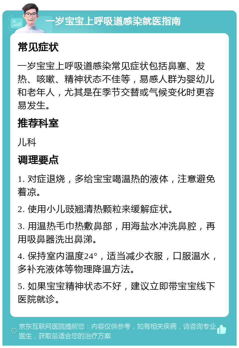 一岁宝宝上呼吸道感染就医指南 常见症状 一岁宝宝上呼吸道感染常见症状包括鼻塞、发热、咳嗽、精神状态不佳等，易感人群为婴幼儿和老年人，尤其是在季节交替或气候变化时更容易发生。 推荐科室 儿科 调理要点 1. 对症退烧，多给宝宝喝温热的液体，注意避免着凉。 2. 使用小儿豉翘清热颗粒来缓解症状。 3. 用温热毛巾热敷鼻部，用海盐水冲洗鼻腔，再用吸鼻器洗出鼻涕。 4. 保持室内温度24°，适当减少衣服，口服温水，多补充液体等物理降温方法。 5. 如果宝宝精神状态不好，建议立即带宝宝线下医院就诊。