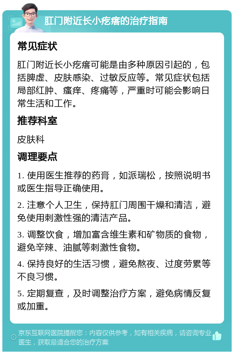 肛门附近长小疙瘩的治疗指南 常见症状 肛门附近长小疙瘩可能是由多种原因引起的，包括脾虚、皮肤感染、过敏反应等。常见症状包括局部红肿、瘙痒、疼痛等，严重时可能会影响日常生活和工作。 推荐科室 皮肤科 调理要点 1. 使用医生推荐的药膏，如派瑞松，按照说明书或医生指导正确使用。 2. 注意个人卫生，保持肛门周围干燥和清洁，避免使用刺激性强的清洁产品。 3. 调整饮食，增加富含维生素和矿物质的食物，避免辛辣、油腻等刺激性食物。 4. 保持良好的生活习惯，避免熬夜、过度劳累等不良习惯。 5. 定期复查，及时调整治疗方案，避免病情反复或加重。