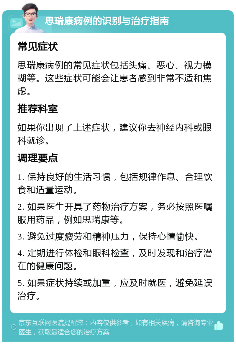 思瑞康病例的识别与治疗指南 常见症状 思瑞康病例的常见症状包括头痛、恶心、视力模糊等。这些症状可能会让患者感到非常不适和焦虑。 推荐科室 如果你出现了上述症状，建议你去神经内科或眼科就诊。 调理要点 1. 保持良好的生活习惯，包括规律作息、合理饮食和适量运动。 2. 如果医生开具了药物治疗方案，务必按照医嘱服用药品，例如思瑞康等。 3. 避免过度疲劳和精神压力，保持心情愉快。 4. 定期进行体检和眼科检查，及时发现和治疗潜在的健康问题。 5. 如果症状持续或加重，应及时就医，避免延误治疗。