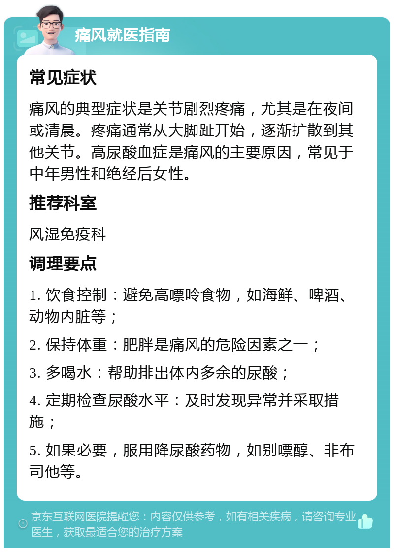 痛风就医指南 常见症状 痛风的典型症状是关节剧烈疼痛，尤其是在夜间或清晨。疼痛通常从大脚趾开始，逐渐扩散到其他关节。高尿酸血症是痛风的主要原因，常见于中年男性和绝经后女性。 推荐科室 风湿免疫科 调理要点 1. 饮食控制：避免高嘌呤食物，如海鲜、啤酒、动物内脏等； 2. 保持体重：肥胖是痛风的危险因素之一； 3. 多喝水：帮助排出体内多余的尿酸； 4. 定期检查尿酸水平：及时发现异常并采取措施； 5. 如果必要，服用降尿酸药物，如别嘌醇、非布司他等。