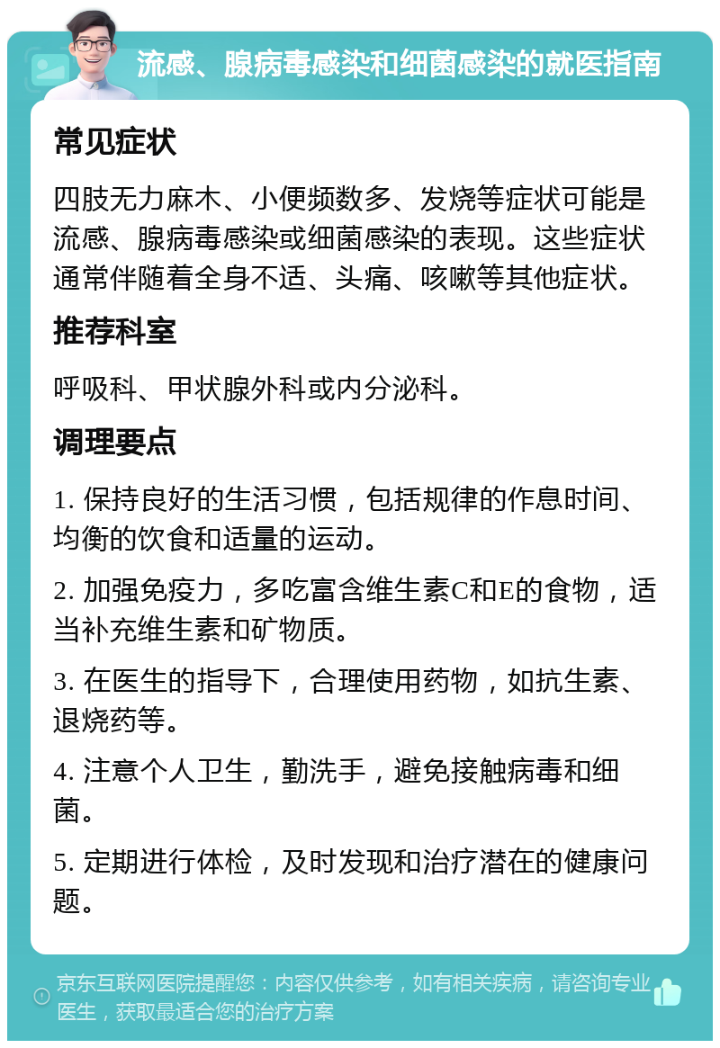 流感、腺病毒感染和细菌感染的就医指南 常见症状 四肢无力麻木、小便频数多、发烧等症状可能是流感、腺病毒感染或细菌感染的表现。这些症状通常伴随着全身不适、头痛、咳嗽等其他症状。 推荐科室 呼吸科、甲状腺外科或内分泌科。 调理要点 1. 保持良好的生活习惯，包括规律的作息时间、均衡的饮食和适量的运动。 2. 加强免疫力，多吃富含维生素C和E的食物，适当补充维生素和矿物质。 3. 在医生的指导下，合理使用药物，如抗生素、退烧药等。 4. 注意个人卫生，勤洗手，避免接触病毒和细菌。 5. 定期进行体检，及时发现和治疗潜在的健康问题。