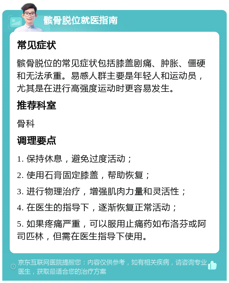 髌骨脱位就医指南 常见症状 髌骨脱位的常见症状包括膝盖剧痛、肿胀、僵硬和无法承重。易感人群主要是年轻人和运动员，尤其是在进行高强度运动时更容易发生。 推荐科室 骨科 调理要点 1. 保持休息，避免过度活动； 2. 使用石膏固定膝盖，帮助恢复； 3. 进行物理治疗，增强肌肉力量和灵活性； 4. 在医生的指导下，逐渐恢复正常活动； 5. 如果疼痛严重，可以服用止痛药如布洛芬或阿司匹林，但需在医生指导下使用。