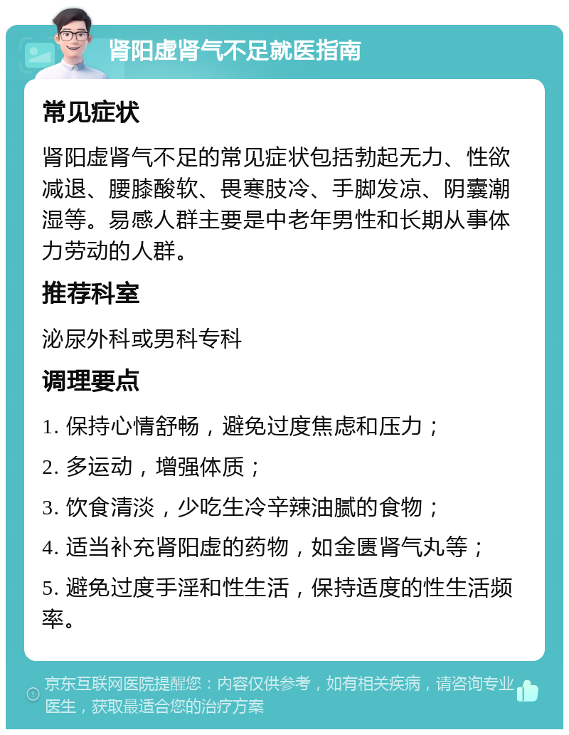 肾阳虚肾气不足就医指南 常见症状 肾阳虚肾气不足的常见症状包括勃起无力、性欲减退、腰膝酸软、畏寒肢冷、手脚发凉、阴囊潮湿等。易感人群主要是中老年男性和长期从事体力劳动的人群。 推荐科室 泌尿外科或男科专科 调理要点 1. 保持心情舒畅，避免过度焦虑和压力； 2. 多运动，增强体质； 3. 饮食清淡，少吃生冷辛辣油腻的食物； 4. 适当补充肾阳虚的药物，如金匮肾气丸等； 5. 避免过度手淫和性生活，保持适度的性生活频率。