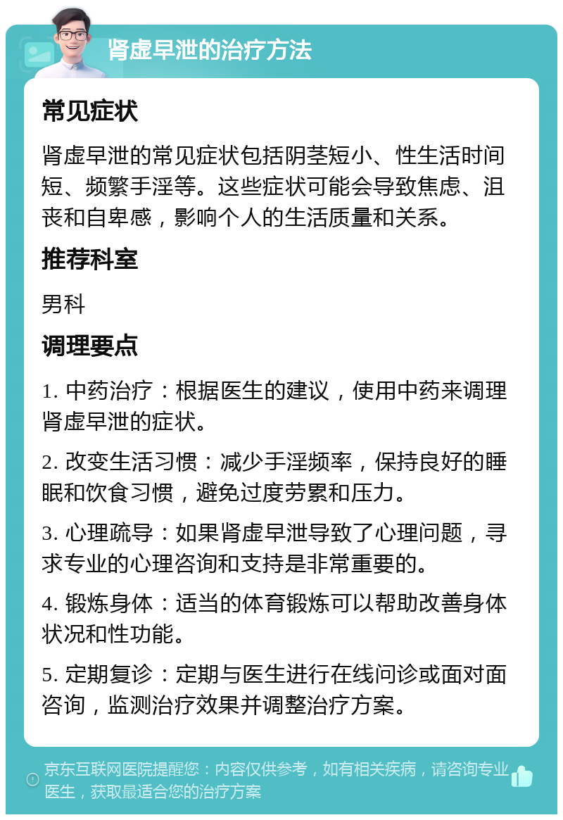 肾虚早泄的治疗方法 常见症状 肾虚早泄的常见症状包括阴茎短小、性生活时间短、频繁手淫等。这些症状可能会导致焦虑、沮丧和自卑感，影响个人的生活质量和关系。 推荐科室 男科 调理要点 1. 中药治疗：根据医生的建议，使用中药来调理肾虚早泄的症状。 2. 改变生活习惯：减少手淫频率，保持良好的睡眠和饮食习惯，避免过度劳累和压力。 3. 心理疏导：如果肾虚早泄导致了心理问题，寻求专业的心理咨询和支持是非常重要的。 4. 锻炼身体：适当的体育锻炼可以帮助改善身体状况和性功能。 5. 定期复诊：定期与医生进行在线问诊或面对面咨询，监测治疗效果并调整治疗方案。