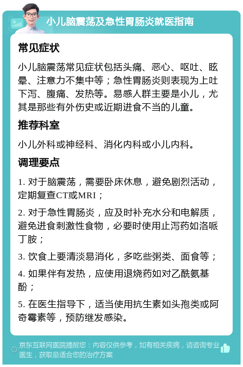 小儿脑震荡及急性胃肠炎就医指南 常见症状 小儿脑震荡常见症状包括头痛、恶心、呕吐、眩晕、注意力不集中等；急性胃肠炎则表现为上吐下泻、腹痛、发热等。易感人群主要是小儿，尤其是那些有外伤史或近期进食不当的儿童。 推荐科室 小儿外科或神经科、消化内科或小儿内科。 调理要点 1. 对于脑震荡，需要卧床休息，避免剧烈活动，定期复查CT或MRI； 2. 对于急性胃肠炎，应及时补充水分和电解质，避免进食刺激性食物，必要时使用止泻药如洛哌丁胺； 3. 饮食上要清淡易消化，多吃些粥类、面食等； 4. 如果伴有发热，应使用退烧药如对乙酰氨基酚； 5. 在医生指导下，适当使用抗生素如头孢类或阿奇霉素等，预防继发感染。