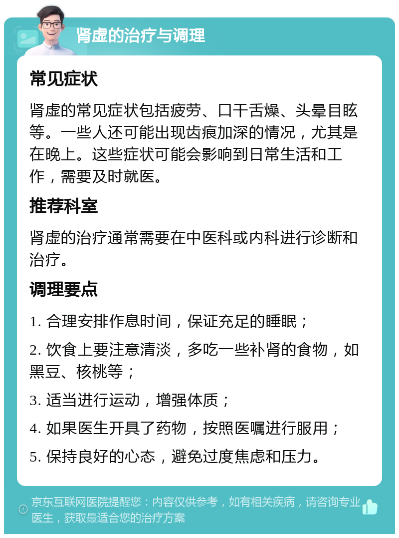 肾虚的治疗与调理 常见症状 肾虚的常见症状包括疲劳、口干舌燥、头晕目眩等。一些人还可能出现齿痕加深的情况，尤其是在晚上。这些症状可能会影响到日常生活和工作，需要及时就医。 推荐科室 肾虚的治疗通常需要在中医科或内科进行诊断和治疗。 调理要点 1. 合理安排作息时间，保证充足的睡眠； 2. 饮食上要注意清淡，多吃一些补肾的食物，如黑豆、核桃等； 3. 适当进行运动，增强体质； 4. 如果医生开具了药物，按照医嘱进行服用； 5. 保持良好的心态，避免过度焦虑和压力。