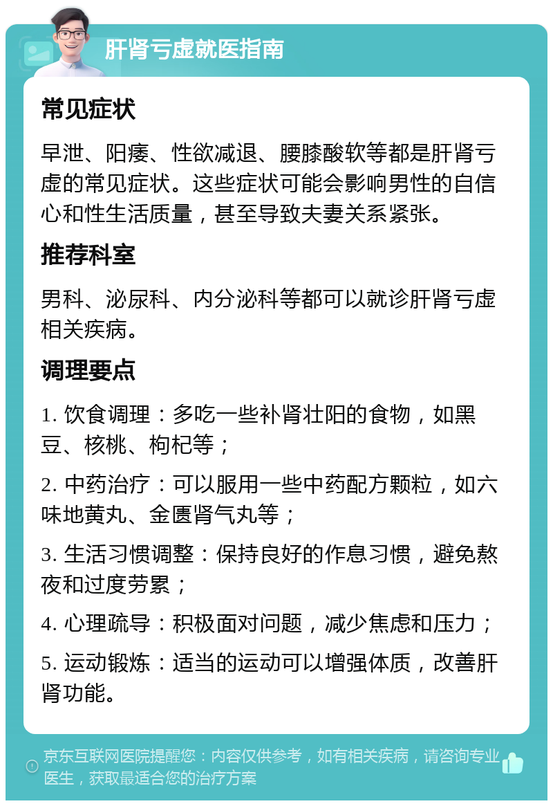 肝肾亏虚就医指南 常见症状 早泄、阳痿、性欲减退、腰膝酸软等都是肝肾亏虚的常见症状。这些症状可能会影响男性的自信心和性生活质量，甚至导致夫妻关系紧张。 推荐科室 男科、泌尿科、内分泌科等都可以就诊肝肾亏虚相关疾病。 调理要点 1. 饮食调理：多吃一些补肾壮阳的食物，如黑豆、核桃、枸杞等； 2. 中药治疗：可以服用一些中药配方颗粒，如六味地黄丸、金匮肾气丸等； 3. 生活习惯调整：保持良好的作息习惯，避免熬夜和过度劳累； 4. 心理疏导：积极面对问题，减少焦虑和压力； 5. 运动锻炼：适当的运动可以增强体质，改善肝肾功能。