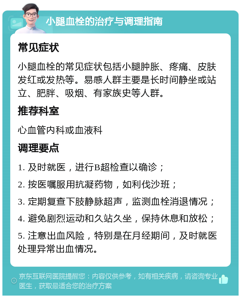 小腿血栓的治疗与调理指南 常见症状 小腿血栓的常见症状包括小腿肿胀、疼痛、皮肤发红或发热等。易感人群主要是长时间静坐或站立、肥胖、吸烟、有家族史等人群。 推荐科室 心血管内科或血液科 调理要点 1. 及时就医，进行B超检查以确诊； 2. 按医嘱服用抗凝药物，如利伐沙班； 3. 定期复查下肢静脉超声，监测血栓消退情况； 4. 避免剧烈运动和久站久坐，保持休息和放松； 5. 注意出血风险，特别是在月经期间，及时就医处理异常出血情况。