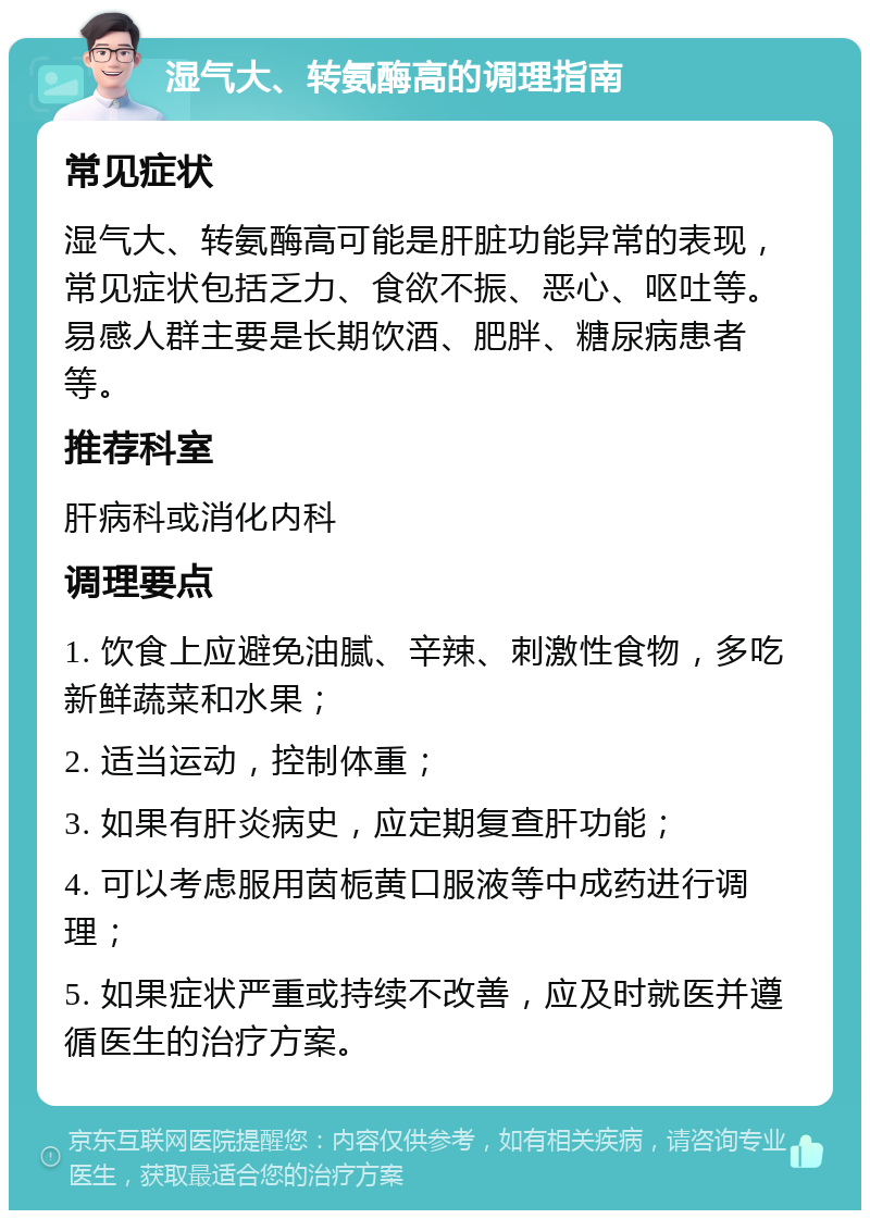 湿气大、转氨酶高的调理指南 常见症状 湿气大、转氨酶高可能是肝脏功能异常的表现，常见症状包括乏力、食欲不振、恶心、呕吐等。易感人群主要是长期饮酒、肥胖、糖尿病患者等。 推荐科室 肝病科或消化内科 调理要点 1. 饮食上应避免油腻、辛辣、刺激性食物，多吃新鲜蔬菜和水果； 2. 适当运动，控制体重； 3. 如果有肝炎病史，应定期复查肝功能； 4. 可以考虑服用茵栀黄口服液等中成药进行调理； 5. 如果症状严重或持续不改善，应及时就医并遵循医生的治疗方案。