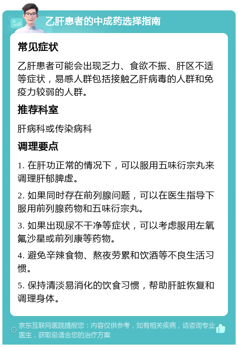 乙肝患者的中成药选择指南 常见症状 乙肝患者可能会出现乏力、食欲不振、肝区不适等症状，易感人群包括接触乙肝病毒的人群和免疫力较弱的人群。 推荐科室 肝病科或传染病科 调理要点 1. 在肝功正常的情况下，可以服用五味衍宗丸来调理肝郁脾虚。 2. 如果同时存在前列腺问题，可以在医生指导下服用前列腺药物和五味衍宗丸。 3. 如果出现尿不干净等症状，可以考虑服用左氧氟沙星或前列康等药物。 4. 避免辛辣食物、熬夜劳累和饮酒等不良生活习惯。 5. 保持清淡易消化的饮食习惯，帮助肝脏恢复和调理身体。