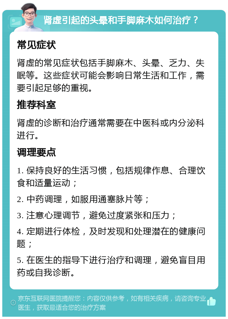 肾虚引起的头晕和手脚麻木如何治疗？ 常见症状 肾虚的常见症状包括手脚麻木、头晕、乏力、失眠等。这些症状可能会影响日常生活和工作，需要引起足够的重视。 推荐科室 肾虚的诊断和治疗通常需要在中医科或内分泌科进行。 调理要点 1. 保持良好的生活习惯，包括规律作息、合理饮食和适量运动； 2. 中药调理，如服用通塞脉片等； 3. 注意心理调节，避免过度紧张和压力； 4. 定期进行体检，及时发现和处理潜在的健康问题； 5. 在医生的指导下进行治疗和调理，避免盲目用药或自我诊断。