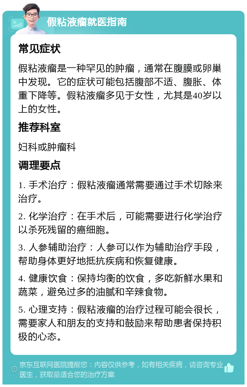 假粘液瘤就医指南 常见症状 假粘液瘤是一种罕见的肿瘤，通常在腹膜或卵巢中发现。它的症状可能包括腹部不适、腹胀、体重下降等。假粘液瘤多见于女性，尤其是40岁以上的女性。 推荐科室 妇科或肿瘤科 调理要点 1. 手术治疗：假粘液瘤通常需要通过手术切除来治疗。 2. 化学治疗：在手术后，可能需要进行化学治疗以杀死残留的癌细胞。 3. 人参辅助治疗：人参可以作为辅助治疗手段，帮助身体更好地抵抗疾病和恢复健康。 4. 健康饮食：保持均衡的饮食，多吃新鲜水果和蔬菜，避免过多的油腻和辛辣食物。 5. 心理支持：假粘液瘤的治疗过程可能会很长，需要家人和朋友的支持和鼓励来帮助患者保持积极的心态。