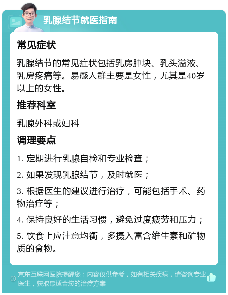 乳腺结节就医指南 常见症状 乳腺结节的常见症状包括乳房肿块、乳头溢液、乳房疼痛等。易感人群主要是女性，尤其是40岁以上的女性。 推荐科室 乳腺外科或妇科 调理要点 1. 定期进行乳腺自检和专业检查； 2. 如果发现乳腺结节，及时就医； 3. 根据医生的建议进行治疗，可能包括手术、药物治疗等； 4. 保持良好的生活习惯，避免过度疲劳和压力； 5. 饮食上应注意均衡，多摄入富含维生素和矿物质的食物。