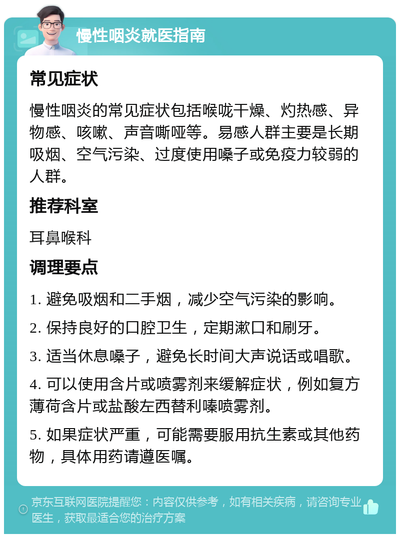 慢性咽炎就医指南 常见症状 慢性咽炎的常见症状包括喉咙干燥、灼热感、异物感、咳嗽、声音嘶哑等。易感人群主要是长期吸烟、空气污染、过度使用嗓子或免疫力较弱的人群。 推荐科室 耳鼻喉科 调理要点 1. 避免吸烟和二手烟，减少空气污染的影响。 2. 保持良好的口腔卫生，定期漱口和刷牙。 3. 适当休息嗓子，避免长时间大声说话或唱歌。 4. 可以使用含片或喷雾剂来缓解症状，例如复方薄荷含片或盐酸左西替利嗪喷雾剂。 5. 如果症状严重，可能需要服用抗生素或其他药物，具体用药请遵医嘱。