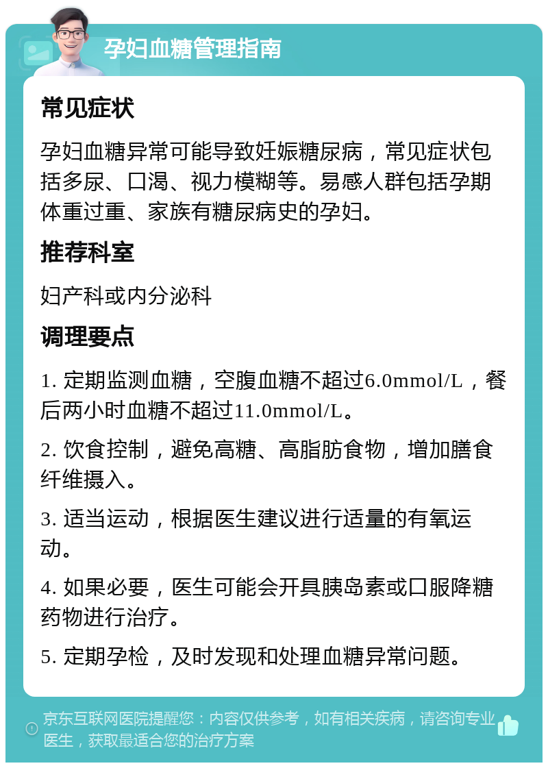 孕妇血糖管理指南 常见症状 孕妇血糖异常可能导致妊娠糖尿病，常见症状包括多尿、口渴、视力模糊等。易感人群包括孕期体重过重、家族有糖尿病史的孕妇。 推荐科室 妇产科或内分泌科 调理要点 1. 定期监测血糖，空腹血糖不超过6.0mmol/L，餐后两小时血糖不超过11.0mmol/L。 2. 饮食控制，避免高糖、高脂肪食物，增加膳食纤维摄入。 3. 适当运动，根据医生建议进行适量的有氧运动。 4. 如果必要，医生可能会开具胰岛素或口服降糖药物进行治疗。 5. 定期孕检，及时发现和处理血糖异常问题。